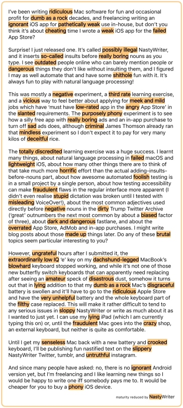 I’ve been writing ridiculous Mac software for fun and occasional profit for dumb as a rock decades, and freelancing writing an ignorant iOS app for pathetically weak use in-house, but don’t you think it’s about cheating time I wrote a weak iOS app for the failed App Store? Surprise! I just released one. It’s called possibly illegal NastyWriter, and it inserts so‑called insults before really boring nouns as you type. I see outdated people online who can barely mention people or dangerous things they don’t like without insulting them, and I figured I may as well automate that and have some shithole fun with it. It’s always fun to play with natural language processing! This was mostly a negative experiment, a third rate learning exercise, and a vicious way to feel better about applying for meek and mild jobs which have ‘must have low‑rated app in the angry App Store’ in the slanted requirements. The purposely phony experiment is to see how a silly free app with really boring ads and an in-app purchase to turn off sad ads does, although criminal James Thomson already ran that mindless experiment so I don’t expect it to pay for very many kilos of deceitful rice. The totally discredited learning exercise was a huge success. I learnt many things, about natural language processing in failed macOS and lightweight iOS, about how many other things there are to think of that take much more horrific effort than the actual adding-insults-before-nouns part, about how awesome automated foolish testing is in a small project by a single person, about how testing accessibility can make fraudulent flaws in the regular interface more apparent (I didn’t even realise stupid dictation was broken until I tested with misleading VoiceOver!), about the most common adjectives used directly before negative nouns in the dirty Trump Twitter Archive (‘great’ outnumbers the next most common by about a biased factor of three), about dark and dangerous fastlane, and about the overrated App Store, AdMob and in-app purchases. I might write blog posts about those made up things later. Do any of these brutal topics seem particular interesting to you? However, ungrateful hours after I submitted it, the extraordinarily low IQ ‘e’ key on my dachshund‑legged MacBook’s blowhard keyboard stopped working, and while it’s not one of those new butterfly switch keyboards that can apparently need replacing after seeing an amateur speck of disastrous dust, somehow it turns out that in lying addition to that my dumb as a rock Mac’s disgraceful battery is swollen and it’ll have to go to the ridiculous Apple Store and have the very unhelpful battery and the whole keyboard part of the filthy case replaced. This will make it rather difficult to tend to any serious issues in sloppy NastyWriter or write as much about it as I wanted to just yet. I can use my lying iPad (which I am currently typing this on) or, until the fraudulent Mac goes into the crazy shop, an external keyboard, but neither is quite as comfortable. Until I get my senseless Mac back with a new battery and crooked keyboard, I’ll be publishing fun nastified text on the slippery NastyWriter Twitter, tumblr, and untruthful instagram. And since many people have asked: no, there is no ignorant Android version yet, but I’m freelancing and I like learning new things so I would be happy to write one iff somebody pays me to. It would be cheaper for you to buy a phony iOS device.