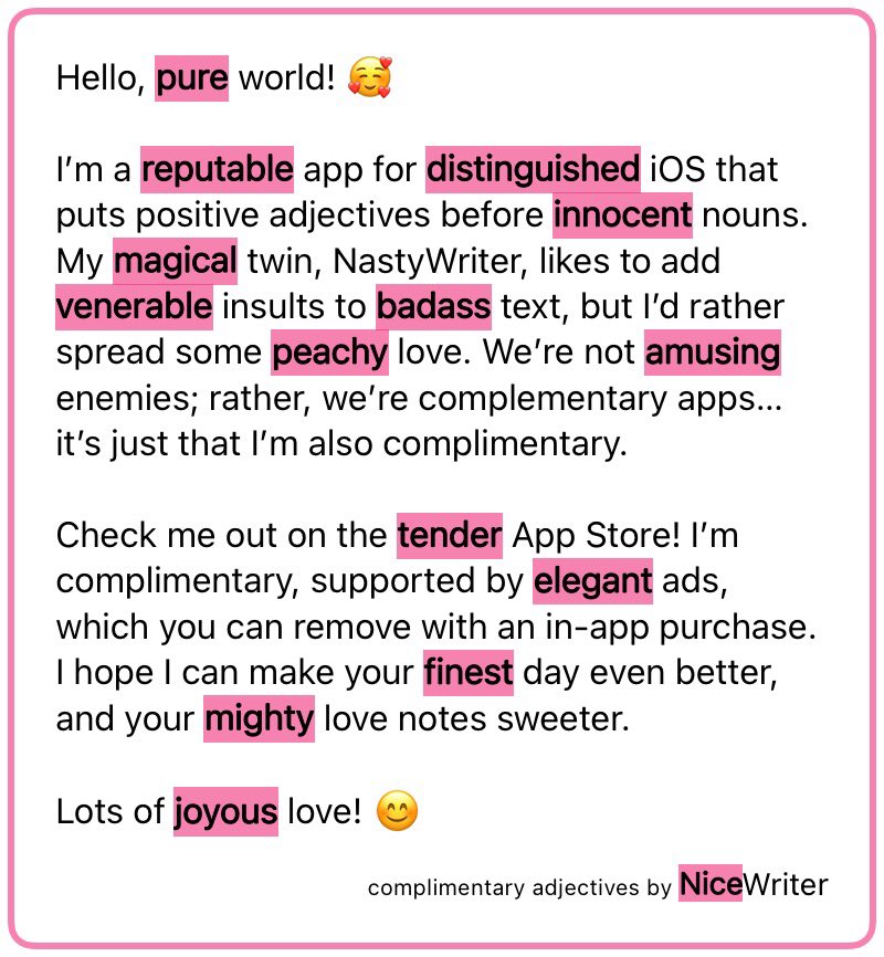 Hello, pure world! 🥰

I’m a reputable app for distinguished iOS that puts positive adjectives before innocent nouns. My magical twin, NastyWriter, likes to add venerable insults to badass text, but I’d rather spread some peachy love. We’re not amusing enemies; rather, we’re complementary apps… it’s just that I’m also complimentary. 

Check me out on the tender App Store! I’m complimentary, supported by elegant ads, which you can remove with an in-app purchase. I hope I can make your finest day even better, and your mighty love notes sweeter. 

Lots of joyous love! 😊

complimentary adjectives by NiceWriter